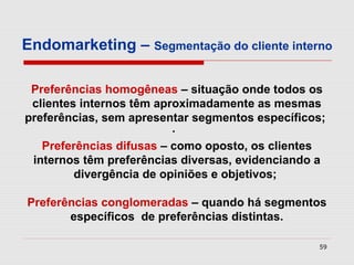 Endomarketing – Segmentação do cliente interno

 Preferências homogêneas – situação onde todos os
 clientes internos têm aproximadamente as mesmas
preferências, sem apresentar segmentos específicos;
                          ·
   Preferências difusas – como oposto, os clientes
 internos têm preferências diversas, evidenciando a
         divergência de opiniões e objetivos;

Preferências conglomeradas – quando há segmentos
       específicos de preferências distintas.

                                                 59
 