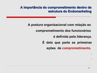 A importância do comprometimento dentro da
                 estrutura do Endomarketing



    A postura organizacional com relação ao
         comprometimento dos funcionários
                   é definida pela liderança.
             É dela que parte as primeiras
               ações de comprometimento.
                                              .
                                              .


                                          6
 