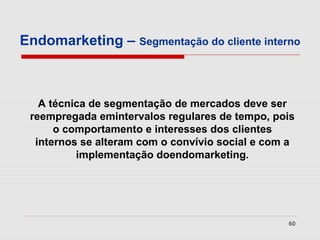 Endomarketing – Segmentação do cliente interno



   A técnica de segmentação de mercados deve ser
 reempregada emintervalos regulares de tempo, pois
      o comportamento e interesses dos clientes
  internos se alteram com o convívio social e com a
          implementação doendomarketing.




                                                 60
 