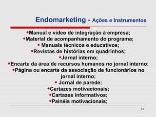 Endomarketing - Ações e Instrumentos
       •Manual e vídeo de integração à empresa;
     •Material de acompanhamento do programa;
          • Manuais técnicos e educativos;
       •Revistas de histórias em quadrinhos;
                    •Jornal interno;
•Encarte da área de recursos humanos no jornal interno;
 •Página ou encarte da associação de funcionários no
                     jornal interno;
                  • Jornal de parede;
               •Cartazes motivacionais;
                •Cartazes informativos;
                •Painéis motivacionais;
                                                   61
 