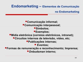 Endomarketing – Elementos de Comunicação
                                       no Endomarketing


               Comunicação informal;
             Comunicação interpessoal;
                   Símbolos;
                   Exemplos;
   Mídia eletrônica (correios eletrônicos, intranet);
     Circuitos internos de televisão, vídeo, etc;
                Publicações internas;
                       Eventos;
Formas de remuneração e reconhecimento; Imprensa;
              Onbudsman interno;
                                                         64
 