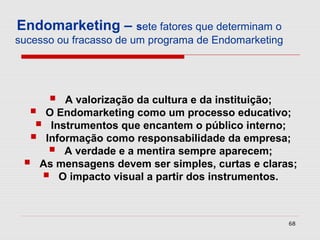 Endomarketing – sete fatores que determinam o
sucesso ou fracasso de um programa de Endomarketing




       A valorização da cultura e da instituição;
   O Endomarketing como um processo educativo;
    Instrumentos que encantem o público interno;
   Informação como responsabilidade da empresa;
      A verdade e a mentira sempre aparecem;
  As mensagens devem ser simples, curtas e claras;
     O impacto visual a partir dos instrumentos.

                                                      68
 