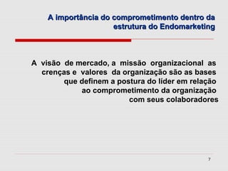 A importância do comprometimento dentro da
                     estrutura do Endomarketing



A visão de mercado, a missão organizacional as
  crenças e valores da organização são as bases
        que definem a postura do líder em relação
            ao comprometimento da organização
                         com seus colaboradores




                                              7
 