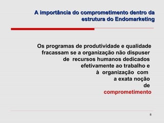 A importância do comprometimento dentro da
                 estrutura do Endomarketing



 Os programas de produtividade e qualidade
  fracassam se a organização não dispuser
          de recursos humanos dedicados
                efetivamente ao trabalho e
                      à organização com
                            a exata noção
                                        de
                         comprometimento


                                         8
 