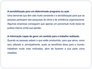A sensibilização para um determinado programa ou ação
Uma demanda que têm sido muito constante é a sensibilização para que as
pessoas participem das pesquisas de clima e de ambiência organizacional.
Algumas empresas conseguem que apenas um porcentual muito baixo do
público interno emita sua opinião.
A informação capaz de gerar um sentido para o trabalho realizado
Quando as pessoas sabem o que estão produzindo, para que serve, como
será utilizado e, principalmente, quais os benefícios disso para o mundo,
trabalham muito mais motivadas, além de fazerem a sua parte como
cidadãos.
 
