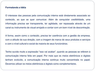 Formatando a Idéia
O interesse das pessoas pela comunicação interna está diretamente associado ao
conteúdo, ao que se quer comunicar. Além de conquistar credibilidade, uma
informação precisa ser transparente, ter agilidade, ser repassada através de um
canal ou instrumento de visual arrojado e contar com um bom nível de descontração.
A forma, assim como o conteúdo, precisa ter coerência com a gestão da empresa,
com a atitude da sua direção, com a imagem de marca de seus produtos e serviços
e com o nível cultural e social da maioria de seus funcionários.
Tenho ouvido muito a expressão “isso vai acabar”, quando as pessoas se referem à
comunicação interna feita em papel. Por mais que os meios eletrônicos e digitais
tenham evoluído, a comunicação interna continua muito concentrada no papel.
Devemos utilizar os meios eletrônicos e digitais como complementares.
 