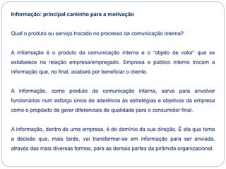 Informação: principal caminho para a motivação
Qual o produto ou serviço trocado no processo da comunicação interna?
A informação é o produto da comunicação interna e o “objeto de valor” que se
estabelece na relação empresa/empregado. Empresa e público interno trocam a
informação que, no final, acabará por beneficiar o cliente.
A informação, como produto da comunicação interna, serve para envolver
funcionários num esforço único de aderência às estratégias e objetivos da empresa
como o propósito de gerar diferenciais de qualidade para o consumidor final.
A informação, dentro de uma empresa, é de domínio da sua direção. É ela que toma
a decisão que, mais tarde, vai transformar-se em informação para ser enviada,
através das mais diversas formas, para as demais partes da pirâmide organizacional.
 