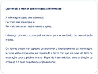 Liderança: o melhor caminho para a informação
A informação segue dois caminhos:
Por meio das lideranças; e
Por meio de canais, instrumentos e ações.
Liderança: primeiro e principal caminho para o conteúdo da comunicação
interna.
Os líderes devem ser capazes de promover o direcionamento da informação,
ter uma visão empresarial ao repassá-la e fazer com que ela sirva de fator de
motivação para o público interno. Papel de intermediários entre a direção da
empresa e a base da pirâmide organizacional.
 