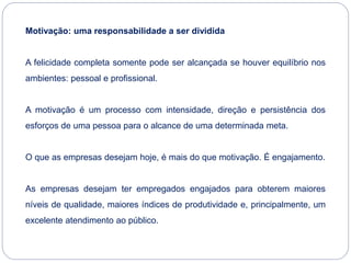 Motivação: uma responsabilidade a ser dividida
A felicidade completa somente pode ser alcançada se houver equilíbrio nos
ambientes: pessoal e profissional.
A motivação é um processo com intensidade, direção e persistência dos
esforços de uma pessoa para o alcance de uma determinada meta.
O que as empresas desejam hoje, é mais do que motivação. É engajamento.
As empresas desejam ter empregados engajados para obterem maiores
níveis de qualidade, maiores índices de produtividade e, principalmente, um
excelente atendimento ao público.
 
