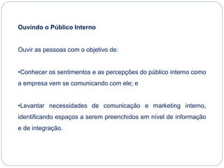 Ouvindo o Público Interno
Ouvir as pessoas com o objetivo de:
•Conhecer os sentimentos e as percepções do público interno como
a empresa vem se comunicando com ele; e
•Levantar necessidades de comunicação e marketing interno,
identificando espaços a serem preenchidos em nível de informação
e de integração.
 