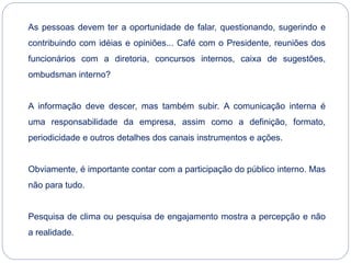 As pessoas devem ter a oportunidade de falar, questionando, sugerindo e
contribuindo com idéias e opiniões... Café com o Presidente, reuniões dos
funcionários com a diretoria, concursos internos, caixa de sugestões,
ombudsman interno?
A informação deve descer, mas também subir. A comunicação interna é
uma responsabilidade da empresa, assim como a definição, formato,
periodicidade e outros detalhes dos canais instrumentos e ações.
Obviamente, é importante contar com a participação do público interno. Mas
não para tudo.
Pesquisa de clima ou pesquisa de engajamento mostra a percepção e não
a realidade.
 