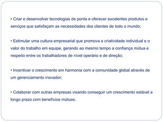 • Criar e desenvolver tecnologias de ponta e oferecer excelentes produtos e
serviços que satisfaçam as necessidades dos clientes de todo o mundo;
• Estimular uma cultura empresarial que promova a criatividade individual e o
valor do trabalho em equipe, gerando ao mesmo tempo a confiança mútua e
respeito entre os trabalhadores de nível operário e de direção;
• Incentivar o crescimento em harmonia com a comunidade global através de
um gerenciamento inovador;
• Colaborar com outras empresas visando conseguir um crescimento estável a
longo prazo com benefícios mútuos.
 