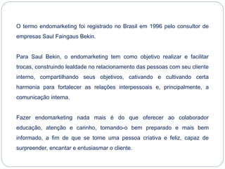 O termo endomarketing foi registrado no Brasil em 1996 pelo consultor de
empresas Saul Faingaus Bekin.
Para Saul Bekin, o endomarketing tem como objetivo realizar e facilitar
trocas, construindo lealdade no relacionamento das pessoas com seu cliente
interno, compartilhando seus objetivos, cativando e cultivando certa
harmonia para fortalecer as relações interpessoais e, principalmente, a
comunicação interna.
Fazer endomarketing nada mais é do que oferecer ao colaborador
educação, atenção e carinho, tornando-o bem preparado e mais bem
informado, a fim de que se torne uma pessoa criativa e feliz, capaz de
surpreender, encantar e entusiasmar o cliente.
 