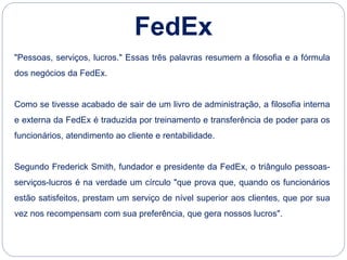 "Pessoas, serviços, lucros." Essas três palavras resumem a filosofia e a fórmula
dos negócios da FedEx.
Como se tivesse acabado de sair de um livro de administração, a filosofia interna
e externa da FedEx é traduzida por treinamento e transferência de poder para os
funcionários, atendimento ao cliente e rentabilidade.
Segundo Frederick Smith, fundador e presidente da FedEx, o triângulo pessoas-
serviços-lucros é na verdade um círculo "que prova que, quando os funcionários
estão satisfeitos, prestam um serviço de nível superior aos clientes, que por sua
vez nos recompensam com sua preferência, que gera nossos lucros".
FedEx
 