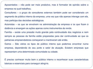 Aposentados – não pode ser mais produtivo, mas é formador de opinião sobre a
empresa na qual trabalhou.
Consultores – o grupo de consultores externos também pode ser considerado um
segmento de público interno da empresa, uma vez que não apenas interage com ela,
mas participa das decisões estratégicas.
Acionistas – os que se envolvem na administração da empresa e os que ficam á
distância e enxergam as ações apenas como instrumentos de renda.
Família – existe uma pressão muito grande pela continuidade dos negócios e nem
sempre as pessoas da família estão preparadas para dar continuidade ao que os
patriarcas empreendedores começaram e mantiveram até então.
Outros – São vários os tipos de público interno que podemos encontrar numa
empresa, dependendo do seu porte e setor de atuação. Existem empresas que
representam uma determinada comunidade ou cidade.
É preciso conhecer muito bem o público interno e reconhecer suas características
básicas e essenciais para conseguir atingi-lo.
 