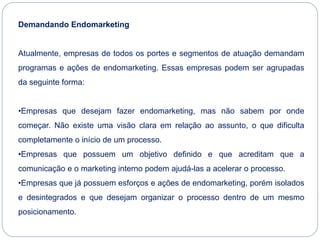 Demandando Endomarketing
Atualmente, empresas de todos os portes e segmentos de atuação demandam
programas e ações de endomarketing. Essas empresas podem ser agrupadas
da seguinte forma:
•Empresas que desejam fazer endomarketing, mas não sabem por onde
começar. Não existe uma visão clara em relação ao assunto, o que dificulta
completamente o início de um processo.
•Empresas que possuem um objetivo definido e que acreditam que a
comunicação e o marketing interno podem ajudá-las a acelerar o processo.
•Empresas que já possuem esforços e ações de endomarketing, porém isolados
e desintegrados e que desejam organizar o processo dentro de um mesmo
posicionamento.
 