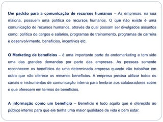 Um padrão para a comunicação de recursos humanos – As empresas, na sua
maioria, possuem uma política de recursos humanos. O que não existe é uma
comunicação de recursos humanos, através da qual possam ser divulgados assuntos
como: política de cargos e salários, programas de treinamento, programas de carreira
e desenvolvimento, benefícios, incentivos etc.
O Marketing de benefícios – é uma importante parte do endomarketing e tem sido
uma das grandes demandas por parte das empresas. As pessoas somente
reconhecem os benefícios de uma determinada empresa quando vão trabalhar em
outra que não oferece os mesmos benefícios. A empresa precisa utilizar todos os
canais e instrumentos de comunicação interna para lembrar aos colaboradores sobre
o que oferecem em termos de benefícios.
A informação como um benefício – Benefício é tudo aquilo que é oferecido ao
público interno para que ele tenha uma maior qualidade de vida e bem estar.
 