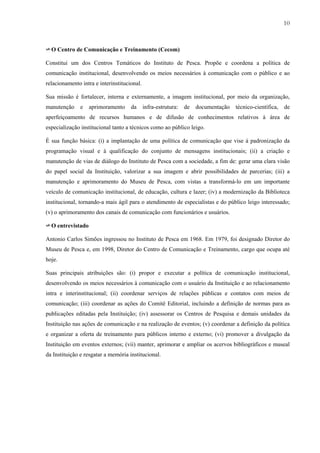 10



✈ O Centro de Comunicação e Treinamento (Cecom)

Constitui um dos Centros Temáticos do Instituto de Pesca. Propõe e coordena a política de
comunicação institucional, desenvolvendo os meios necessários à comunicação com o público e ao
relacionamento intra e interinstitucional.

Sua missão é fortalecer, interna e externamente, a imagem institucional, por meio da organização,
manutenção     e   aprimoramento     da      infra-estrutura:   de   documentação   técnico-científica,   de
aperfeiçoamento de recursos humanos e de difusão de conhecimentos relativos à área de
especialização institucional tanto a técnicos como ao público leigo.

É sua função básica: (i) a implantação de uma política de comunicação que vise à padronização da
programação visual e à qualificação do conjunto de mensagens institucionais; (ii) a criação e
manutenção de vias de diálogo do Instituto de Pesca com a sociedade, a fim de: gerar uma clara visão
do papel social da Instituição, valorizar a sua imagem e abrir possibilidades de parcerias; (iii) a
manutenção e aprimoramento do Museu de Pesca, com vistas a transformá-lo em um importante
veículo de comunicação institucional, de educação, cultura e lazer; (iv) a modernização da Biblioteca
institucional, tornando-a mais ágil para o atendimento de especialistas e do público leigo interessado;
(v) o aprimoramento dos canais de comunicação com funcionários e usuários.

✈ O entrevistado

Antonio Carlos Simões ingressou no Instituto de Pesca em 1968. Em 1979, foi designado Diretor do
Museu de Pesca e, em 1998, Diretor do Centro de Comunicação e Treinamento, cargo que ocupa até
hoje.

Suas principais atribuições são: (i) propor e executar a política de comunicação institucional,
desenvolvendo os meios necessários à comunicação com o usuário da Instituição e ao relacionamento
intra e interinstitucional; (ii) coordenar serviços de relações públicas e contatos com meios de
comunicação; (iii) coordenar as ações do Comitê Editorial, incluindo a definição de normas para as
publicações editadas pela Instituição; (iv) assessorar os Centros de Pesquisa e demais unidades da
Instituição nas ações de comunicação e na realização de eventos; (v) coordenar a definição da política
e organizar a oferta de treinamento para públicos interno e externo; (vi) promover a divulgação da
Instituição em eventos externos; (vii) manter, aprimorar e ampliar os acervos bibliográficos e museal
da Instituição e resgatar a memória institucional.
 