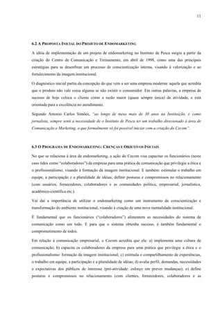 11




6.2 A PROPOSTA INICIAL DO PROJETO DE ENDOMARKETING

A idéia de implementação de um projeto de endomarketing no Instituto de Pesca surgiu a partir da
criação do Centro de Comunicação e Treinamento, em abril de 1998, como uma das principais
estratégias para se desenfrear um processo de conscientização interna, visando à valorização e ao
fortalecimento da imagem institucional.

O diagnóstico inicial partiu da concepção do que vem a ser uma empresa moderna: aquela que acredita
que o produto não vale coisa alguma se não existir o consumidor. Em outras palavras, a empresa de
sucesso de hoje coloca o cliente como a razão maior (quase sempre única) da atividade, e está
orientada para a excelência no atendimento.

Segundo Antonio Carlos Simões, “ao longo de meus mais de 30 anos na Instituição, e como
jornalista, sempre senti a necessidade de o Instituto de Pesca ter um trabalho direcionado à área de
Comunicação e Marketing, o que formalmente só foi possível iniciar com a criação do Cecom”.



6.3 O PROGRAMA DE ENDOMARKETING: CRENÇAS E OBJETIVOS INICIAIS

No que se relaciona à área de endomarketing, a ação do Cecom visa capacitar os funcionários (neste
caso tidos como “colaboradores”) da empresa para uma prática de comunicação que privilegie a ética e
o profissionalismo, visando à formação da imagem institucional. E também: estimular o trabalho em
equipe, a participação e a pluralidade de idéias; definir posturas e compromissos no relacionamento
(com usuários, fornecedores, colaboradores e as comunidades política, empresarial, jornalística,
acadêmico-científica etc.).

Vai daí a importância de utilizar o endomarketing como um instrumento de conscientização e
transformação do ambiente institucional, visando à criação de uma nova mentalidade institucional.

É fundamental que os funcionários (“colaboradores”) alimentem as necessidades do sistema de
comunicação como um todo. E para que o sistema obtenha sucesso, é também fundamental o
comprometimento de todos.

Em relação à comunicação empresarial, o Cecom acredita que ela: a) implementa uma cultura de
comunicação; b) capacita os colaboradores da empresa para uma prática que privilegie a ética e o
profissionalismo/ formação da imagem institucional; c) estimula o compartilhamento de experiências,
o trabalho em equipe, a participação e a pluralidade de idéias; d) avalia perfil, demandas, necessidades
e expectativas dos públicos de interesse (pró-atividade: esforço em prever mudanças); e) define
posturas e compromissos no relacionamento (com clientes, fornecedores, colaboradores e as
 