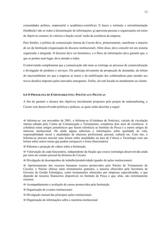 12



comunidades política, empresarial e acadêmico-científica); f) busca e estimula a retroalimentação
(feedback)/ não se reduz à disseminação de informações; g) aproxima pessoas e organizações em torno
de objetivos comuns; h) valoriza a função social: razão da existência da empresa.

Para Simões, a política de comunicação interna do Cecom deve, primeiramente, manifestar a maneira
de ser da Instituição (organização do discurso institucional). Além disso, deve consistir em um sistema
organizado e integrado. O discurso deve ser harmônico, e o fluxo de informações deve garantir que, o
que se produz num lugar, deve atender a todos.

O entrevistado complementa que a comunicação não mais se restringe ao processo de comercialização
e divulgação de produtos e serviços. Ela participa ativamente da prospecção de demandas, da leitura
do macroambiente em que a empresa se insere e da mobilização dos colaboradores para atender aos
novos desafios impostos pelos mercados emergentes. Enfim, ela está focada no atendimento ao cliente.



6.4 O PROGRAMA DE ENDOMARKETING: POLÍTICAS E PRÁTICAS

A fim de garantir o alcance dos objetivos inicialmente propostos pelo projeto de endomarketing, o
Cecom vem desenvolvendo políticas e práticas, as quais serão descritas a seguir:



➫ Informe-se: em novembro de 2001, o Informe-se (Coletânea de Notícias), veículo de circulação
interna editado pelo Centro de Comunicação e Treinamento, completou dois anos de existência. A
coletânea reúne artigos jornalísticos que fazem referência ao Instituto de Pesca e a outros artigos de
interesse institucional. Há ainda alguns editoriais e informações sobre qualidade de vida,
responsabilidade social e atualidades de interesse profissional, pessoal, cultural etc. Com isto, o
Informe-se procura mesclar uma leitura sobre atualidades na área de Ciência e Tecnologia com um
leitura sobre outros temas que podem enriquecer o leitor (funcionário).
➫ Palestras e projeção de vídeos sobre a Instituição
➫ Valorização de cada funcionário, independente da função que exerce (estratégia desenvolvida ainda
por meio do contato pessoal da diretoria do Cecom)
➫ Divulgação de desempenhos de trabalho/produtividade (quadro de ações institucionais)
➫ Aprimoramento dos recursos humanos (cursos promovidos pelo Núcleo de Treinamento do
Cecom): o Núcleo oferece tanto treinamentos gratuitos, a maioria oferecidos pela Secretaria de
Governo de Gestão Estratégica, como treinamentos oferecidos por empresas especializadas, o que
depende de recursos financeiros disponíveis no Instituto de Pesca e que, aliás, são extremamente
escassos.
➫ Acompanhamento e avaliação de cursos promovidos pela Instituição
➫ Organização de eventos institucionais
➫ Divulgação mensal das principais ações institucionais
➫ Organização de informações sobre a memória institucional
 
