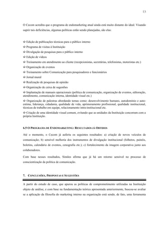 13



O Cecom acredita que o programa de endomarketing atual ainda está muito distante do ideal. Visando
suprir tais deficiências, algumas políticas estão sendo planejadas, são elas:


➫ Edição de publicações técnicas para o público interno
➫ Programa de visitas à Instituição
➫ Divulgação de pesquisas para o público interno
➫ Edição de vídeos
➫ Treinamento em atendimento ao cliente (recepcionistas, secretárias, telefonistas, motoristas etc.)
➫ Organização de eventos
➫ Treinamento sobre Comunicação para pesquisadores e funcionários
➫ Jornal mural
➫ Realização de pesquisas de opinião
➫ Organização de caixa de sugestões
➫ Implantação de manuais operacionais (política de comunicação, organização de eventos, editoração,
atendimento, comunicação interna, identidade visual etc.)
➫ Organização de palestras abordando temas como: desenvolvimento humano, autodomínio e auto-
estima, liderança, cidadania, qualidade de vida, aprimoramento profissional, qualidade institucional,
técnicas de trabalho em equipe, relacionamento intra-institucional etc.
➫ Criação de uma identidade visual comum, evitando que as unidades da Instituição concorram com a
própria Instituição.


6.5 O PROGRAMA DE ENDOMARKETING: RESULTADOS JÁ OBTIDOS

Até o momento, o Cecom já auferiu os seguintes resultados: a) criação de novos veículos de
comunicação; b) sensível melhoria dos instrumentos de divulgação institucional (folhetos, painéis,
boletins, calendário de eventos, cenografia etc.); c) fortalecimento da imagem corporativa junto aos
colaboradores.

Com base nesses resultados, Simões afirma que já há um retorno sensível no processo de
conscientização da política de comunicação.



7. CONCLUSÕES, PROPOSTAS E SUGESTÕES

A partir do estudo de caso, que apurou as políticas de comprometimento utilizadas na Instituição
objeto de análise, e com base na fundamentação teórica apresentada anteriormente, buscou-se avaliar
se a aplicação da filosofia do marketing interno na organização está sendo, de fato, uma ferramenta
 