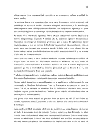 14



valiosa capaz de elevar a sua capacidade competitiva e, ao mesmo tempo, melhorar a qualidade de
vida no trabalho.

Os resultados obtidos até o momento revelam que a gestão de pessoas na Instituição estudada está
passando por um processo de mudança e quebra de paradigmas. Até o momento, a alta administração
soube diagnosticar a falta de integração dos colaboradores com o propósito da organização e, a partir
disto, desenvolver políticas de comunicação capazes de impulsionar o comprometimento de todos.

No entanto, por se tratar de uma organização pública, o Cecom ainda encontra inúmeras dificuldades e
barreiras à implementação do projeto. A primeira delas diz respeito ao expressivo desinteresse dos
funcionários em participar de treinamentos (pré-requisito para o sucesso de implementação de um
programa), apesar de todo um empenho do Núcleo de Treinamento do Cecom em buscar e oferecer
eventos dessa natureza. Aqui vale comentar a questão do baixo salário como primeiro fator de
desmotivação e a questão do reduzido número de funcionários atualmente disponível, já que há cerca
de nove anos não se contrata ninguém.

Isto se agrava em função da baixa qualidade profissional da grande maioria dos funcionários. Há
exceção apenas em relação aos pesquisadores científicos da Instituição: eles estão sempre se
aperfeiçoando, inclusive em termos de mestrado e doutorado, em razão da “carreira de pesquisador
científico”, que traz a possibilidade de promoção profissional, que vai do nível I ao VI, com
considerável melhoria salarial de um nível para outro.

A solução, neste caso, poderia ser a eventual intervenção do Instituto de Pesca, no sentido de convocar
determinados funcionários para participar de treinamento do interesse da Instituição.

Além da notável falta de interesse dos colaboradores em se aperfeiçoarem profissionalmente, há uma
outra questão: a dificuldade do Instituto de Pesca em desenvolver o seu programa de gestão de
pessoas. Por isto, os resultados das ações nessa área são ainda tímidos, e decorrem muito mais em
função do empenho pessoal da diretoria do Cecom do que do empenho institucional (no âmbito da
diretoria geral do Instituto de Pesca).

Este quadro talvez possa melhorar nos próximos meses em função do perfil do novo diretor do
Instituto, recentemente nomeado, que mostra ter uma visão de futuro e ser sensível à visão empresarial
da Instituição.

Outra grande dificuldade encontrada pelo Cecom é a inexistência de uma política que privilegie as
atividades de comunicação dentro da Instituição. Assim, as iniciativas na área são tomadas por ações
pessoais, e todo o projeto depende quase exclusivamente do próprio diretor do Centro. Como proposta,
pensa-se na possibilidade de contar com outros profissionais (um psicólogo, um especialista em
marketing, um relações públicas, um administrador de empresas para atuar na área de gestão de
 