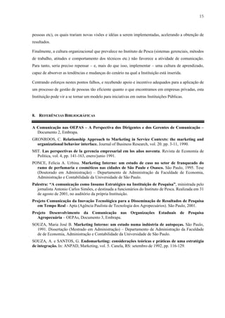 15



pessoas etc), os quais trariam novas visões e idéias a serem implementadas, acelerando a obtenção de
resultados.

Finalmente, a cultura organizacional que prevalece no Instituto de Pesca (sistemas gerenciais, métodos
de trabalho, atitudes e comportamento dos técnicos etc.) não favorece a atividade de comunicação.
Para tanto, seria preciso repensar – e, mais do que isso, implementar – uma cultura de aprendizado,
capaz de absorver as tendências e mudanças do cenário na qual a Instituição está inserida.

Centrando esforços nestes pontos falhos, e recebendo apoio e incentivo adequados para a aplicação de
um processo de gestão de pessoas tão eficiente quanto o que encontramos em empresas privadas, esta
Instituição pode vir a se tornar um modelo para iniciativas em outras Instituições Públicas.



8. REFERÊNCIAS BIBLIOGRÁFICAS

A Comunicação nas OEPAS – A Perspectiva dos Dirigentes e dos Gerentes de Comunicação –
  Documento 2, Embrapa.
GRONROOS, C. Relationship Approach to Marketing in Service Contexts: the marketing and
  organizational behavior interface. Journal of Business Research, vol. 20. pp. 3-11, 1990.
MIT. Las perspectivas de la gerencia empresarial em los años noventa. Revista de Economía de
  Política, vol. 4, pp. 141-163, enero/junio 1991.
PONCE, Felícia A. Urbina. Marketing Interno: um estudo de caso no setor de franqueado do
  ramo de perfumaria e cosméticos nas cidades de São Paulo e Osasco. São Paulo, 1995. Tese
  (Doutorado em Administração) – Departamento de Administração da Faculdade de Economia,
  Administração e Contabilidade da Universidade de São Paulo.
Palestra: “A comunicação como Insumo Estratégico na Instituição de Pesquisa”, ministrada pelo
   jornalista Antonio Carlos Simões, e destinada a funcionários do Instituto de Pesca. Realizada em 31
   de agosto de 2001, no auditório da própria Instituição.
Projeto Comunicação da Inovação Tecnológica para a Disseminação de Resultados de Pesquisa
  em Tempo Real - Apta (Agência Paulista de Tecnologia dos Agropecuários). São Paulo, 2001.
Projeto Desenvolvimento da Comunicação nas Organizações Estaduais de Pesquisa
  Agropecuária – OEPAs, Documento 3, Embrapa.
SOUZA, Maria José B. Marketing Interno: um estudo numa indústria de autopeças. São Paulo,
  1991. Dissertação (Mestrado em Administração) – Departamento de Administração da Faculdade
  de de Economia, Administração e Contabilidade da Universidade de São Paulo.
SOUZA, A. e SANTOS, G. Endomarketing: considerações teóricas e práticas de uma estratégia
de integração. In: ANPAD, Marketing, vol. 5. Canela, RS: setembro de 1992, pp. 116-129.
 