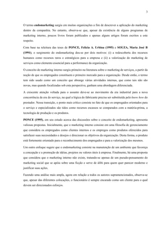 3



O termo endomarketing surgiu em muitas organizações a fim de descrever a aplicação do marketing
dentro da companhia. No entanto, observa-se que, apesar da existência de alguns programas de
marketing interno, poucos livros foram publicados e apenas alguns artigos foram escritos a este
respeito.

Com base na releitura das teses de PONCE, Felícia A. Urbina (1995) e SOUZA, Maria José B
(1991), o surgimento do endomarketing deu-se por dois motivos: (i) a redescoberta dos recursos
humanos como recursos raros e estratégicos para a empresa e (ii) a valorização do marketing de
serviços como elemento essencial para a performance da organização.

O conceito de marketing interno surgiu primeiro na literatura sobre o marketing de serviços, a partir da
noção de que os empregados constituem o primeiro mercado para a organização. Desde então, o termo
tem sido usado como um conceito que abrange várias atividades internas, que como tais não são
novas, mas quando focalizadas sob esta perspectiva, ganham uma abordagem diferenciada.

A crescente atenção voltada para o assunto deve-se ao movimento da era industrial para a nova
concorrência da era do serviço, na qual a lógica do fabricante precisa ser substituída pelo know how do
prestador. Nessa transição, o ponto mais crítico consiste no fato de que os empregados orientados para
o serviço e especializados são tidos como recursos escassos se comparados com a matéria-prima, a
tecnologia de produção e os produtos.

PONCE (1995), em seu estudo acerca das discussões sobre o conceito de endomarketing, apresenta
valiosas propostas. Inicialmente, que o marketing interno consiste em uma filosofia de gerenciamento
que considera os empregados como clientes internos e os empregos como produtos oferecidos para
satisfazer suas necessidades e desejos e direcionar os objetivos da organização. Desta forma, o produto
está fortemente orientado para o reconhecimento dos empregados e para a valorização dos mesmos.

Um outro enfoque sugere que o endomarketing consiste na manutenção de um ambiente que favoreça
a concepção e a promoção de idéias, projetos ou valores úteis à empresa. Finalmente, há uma proposta
que considera que o marketing interno não existe, tratando-se apenas de um pseudo-pensamento do
marketing social que se apóia sobre uma ficção e serve de álibi para quem quer parecer moderno e
justificar suas ações.

Fazendo uma análise mais ampla, agora em relação a todos os autores supramencionados, observa-se
que, apesar das diferentes colocações, o funcionário é sempre encarado como um cliente para o qual
devem ser direcionados esforços.
 