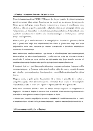4



2. UMA DISCUSSÃO SOBRE CULTURA ORGANIZACIONAL

Uma releitura da discussão de PONCE (1995) acerca dos diversos conceitos da cultura organizacional
permite-nos extrair idéias centrais. Primeiro, que ela consiste em um conjunto dos pressupostos
básicos que um dado grupo inventa, descobre ou desenvolve no processo de aprendizagem, com o
objetivo de lidar com as questões relacionadas à adaptação externa e com a integração interna. Uma
vez que este modelo funcione bem ou suficiente para garantir esses objetivos, ele é considerado válido
e, portanto, ensinado aos novos membros como a maneira correta para se perceber, pensar e sentir em
relação aqueles problemas.

Infere-se, ainda, que as pessoas envolvem-se de forma progressiva no convívio e aprendizado cultural,
isto é, quanto mais tempo elas compartilharem uma cultura e quanto mais tempo esta estiver
implementada, maior será a influência que a mesma exercerá sobre as percepções, pensamentos e
sentimentos de seus membros.

Outro ponto comum tratado pelos autores é que o termo se refere às maneiras tradicionais de pensar e
fazer as coisas, que são compartilhadas numa extensão maior ou menor por todos os membros da
organização. À medida que novos membros são incorporados, eles devem aprender a aceitar tais
maneiras, ainda que parcialmente, para também serem aceitos nos serviços da empresa.

É importante observar, a partir da colocação acima, como a cultura organizacional é capaz de modelar
os comportamentos e as formas de gestão, estabelecendo a prática dos valores essenciais à empresa
para estimular o comprometimento, o clima harmonioso e a consolidação de determinada base cultural
interna.

Chega-se, assim, a quatro pontos fundamentais: (i) a cultura é aprendida; (ii) a cultura é
compartilhada; (iii) a cultura é transmitida; e (iv) a cultura trata de um sistema de valores implícitos
que os homens, a todos os níveis, serão capazes de exprimir, se lhes for dada oportunidade.

Uma cultura claramente definida é capaz de delinear atitudes adequadas e o compromisso do
empregado, de modo a prepará-lo para lidar com a incerteza, aceitar maiores responsabilidades e
considerar-se participante da idéia e não apenas recebedor de ordens.

À medida que o endomarketing objetiva estabelecer um modelo de comportamento no qual se valoriza
o comprometimento com a organização, torna-se evidente a importância desta discussão que se inicia.



3. ENDOMARKETING E GESTÃO DE PESSOAS
 