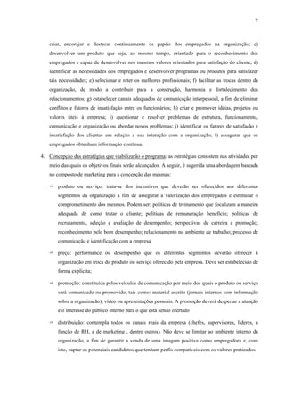7



    criar, encorajar e destacar continuamente os papéis dos empregados na organização; c)
    desenvolver um produto que seja, ao mesmo tempo, orientado para o reconhecimento dos
    empregados e capaz de desenvolver nos mesmos valores orientados para satisfação do cliente; d)
    identificar as necessidades dos empregados e desenvolver programas ou produtos para satisfazer
    tais necessidades; e) selecionar e reter os melhores profissionais; f) facilitar as trocas dentro da
    organização, de modo a contribuir para a construção, harmonia e fortalecimento dos
    relacionamentos; g) estabelecer canais adequados de comunicação interpessoal, a fim de eliminar
    conflitos e fatores de insatisfação entre os funcionários; h) criar e promover idéias, projetos ou
    valores úteis à empresa; i) questionar e resolver problemas de estrutura, funcionamento,
    comunicação e organização ou abordar novos problemas; j) identificar os fatores de satisfação e
    insatisfação dos clientes em relação a sua interação com a organização; l) assegurar que os
    empregados obtenham informação contínua.

4. Concepção das estratégias que viabilizarão o programa: as estratégias consistem nas atividades por
    meio das quais os objetivos finais serão alcançados. A seguir, é sugerida uma abordagem baseada
    no composto de marketing para a concepção das mesmas:

    ✈ produto ou serviço: trata-se dos incentivos que deverão ser oferecidos aos diferentes
        segmentos da organização a fim de assegurar a valorização dos empregados e estimular o
        comprometimento dos mesmos. Podem ser: políticas de treinamento que focalizam a maneira
        adequada de como tratar o cliente; políticas de remuneração benefício; políticas de
        recrutamento, seleção e avaliação de desempenho; perspectivas de carreira e promoção;
        reconhecimento pelo bom desempenho; relacionamento no ambiente de trabalho; processo de
        comunicação e identificação com a empresa.

    ✈ preço: performance ou desempenho que os diferentes segmentos deverão oferecer à
        organização em troca do produto ou serviço oferecido pela empresa. Deve ser estabelecido de
        forma explícita;

    ✈ promoção: constituída pelos veículos de comunicação por meio dos quais o produto ou serviço
        será comunicado ou promovido, tais como: material escrito (jornais internos com informação
        sobre a organização), vídeo ou apresentações pessoais. A promoção deverá despertar a atenção
        e o interesse do público interno para o que está sendo ofertado

    ✈ distribuição: contempla todos os canais reais da empresa (chefes, supervisores, líderes, a
        função de RH, a de marketing , dentre outros). Não deve se limitar ao ambiente interno da
        organização, a fim de garantir a venda de uma imagem positiva como empregadora e, com
        isto, captar os potenciais candidatos que tenham perfis compatíveis com os valores praticados.
 