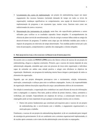 8



5. Levantamento dos custos de implementação: um projeto de endomarketing requer um maior
    engajamento dos recursos humanos (incluindo demanda de tempo em todos os níveis da
    organização), mudanças significativas no comportamento, uma equipe de desenvolvimento e
    implementação do programa e um orçamento (que, muitas vezes, funciona mais como um
    redirecionador de custos e recursos).

6. Determinação dos instrumentos de avaliação: nesta fase, são especificados parâmetros a serem
    utilizados para verificar se os resultados esperados foram atingidos. O acompanhamento da
    eficácia do plano servirá de retroalimentação, a fim de corrigir eventuais falhas ainda no estágio de
    desenvolvimento do programa. É também nesta etapa que são definidas medidas para avaliar o
    impacto do programa em intervalos de tempo determinados. Tais medidas podem incluir pré e pós
    testes de percepções, comportamentos e opiniões dos empregados e clientes atingidos.



5. PRÉ-REQUISITOS PARA O SUCESSO DE UM PROJETO DE ENDOMARKETING

De acordo com os estudos de PONCE (1995) acerca dos fatores críticos de sucesso de um projeto de
endomarketing, chega-se a algumas conclusões. Primeiro, que o sucesso do mesmo depende de uma
administração adequada, entendida aqui como um processo de troca entre organização e indivíduos
capaz de estimular em ambos uma atitude positiva e atingir com eficiência os objetivos da
organização. Idealmente, um programa de marketing interno busca integrar a participação de todos os
elementos da organização.

Segundo, que um projeto abrangente preocupa-se com o recrutamento, seleção, treinamento,
motivação, comunicação e esforços para reter os melhores empregados. Assim, é de responsabilidade
da organização elaborar descrições específicas de cargo e procedimentos efetivos de recrutamento.

Em relação à comunicação, a organização deve estabelecer um canal eficiente de troca de informações
entre o empregado e a empresa. Para tanto, pode-se utilizar de jornais internos, vídeos, seminários e
workshops, por exemplo. Especialmente em empresas de serviço, a comunicação interna com os
empregados pode ser mais importante do que qualquer comunicação externa com os clientes.

    ✈ Outros três pontos fundamentais que constituem pré-requisitos para o sucesso de um projeto
        de endomarketing são: o envolvimento com o trabalho, o engajamento organizacional e a
        motivação para o trabalho.

Finalmente, o sucesso de um projeto de endomarketing dependerá: a) de ser considerado parte integral
da estratégia de gerenciamento; b) de ser condizente com a estrutura organizacional implementada; c)
de receber apoio constante e ativo tanto da alta administração como de todos os empregados.
 