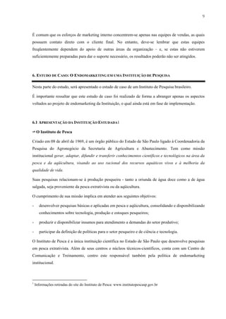 9



É comum que os esforços de marketing interno concentrem-se apenas nas equipes de vendas, as quais
possuem contato direto com o cliente final. No entanto, deve-se lembrar que estas equipes
freqüentemente dependem do apoio de outras áreas da organização – e, se estas não estiverem
suficientemente preparadas para dar o suporte necessário, os resultados poderão não ser atingidos.



6. ESTUDO DE CASO: O ENDOMARKETING EM UMA INSTITUIÇÃO DE PESQUISA

Nesta parte do estudo, será apresentado o estudo de caso de um Instituto de Pesquisa brasileiro.

É importante ressaltar que este estudo de caso foi realizado de forma a abranger apenas os aspectos
voltados ao projeto de endomarketing da Instituição, o qual ainda está em fase de implementação.



6.1 APRESENTAÇÃO DA INSTITUIÇÃO ESTUDADA1

✈ O Instituto de Pesca

Criado em 08 de abril de 1969, é um órgão público do Estado de São Paulo ligado à Coordenadoria da
Pesquisa do Agronegócio da Secretaria de Agricultura e Abastecimento. Tem como missão
institucional gerar, adaptar, difundir e transferir conhecimentos científicos e tecnológicos na área da
pesca e da aqüicultura, visando ao uso racional dos recursos aquáticos vivos e à melhoria da
qualidade de vida.

Suas pesquisas relacionam-se à produção pesqueira - tanto a oriunda de água doce como a de água
salgada, seja proveniente da pesca extrativista ou da aqüicultura.

O cumprimento de sua missão implica em atender aos seguintes objetivos:

-      desenvolver pesquisas básicas e aplicadas em pesca e aqüicultura, consolidando e disponibilizando
       conhecimentos sobre tecnologia, produção e estoques pesqueiros;

-      produzir e disponibilizar insumos para atendimento a demandas do setor produtivo;

-      participar da definição de políticas para o setor pesqueiro e de ciência e tecnologia.

O Instituto de Pesca é a única instituição científica no Estado de São Paulo que desenvolve pesquisas
em pesca extrativista. Além de seus centros e núcleos técnicos-científicos, conta com um Centro de
Comunicação e Treinamento, centro este responsável também pela política de endomarketing
institucional.



1
    Informações retiradas do site do Instituto de Pesca: www.institutopescasp.gov.br
 