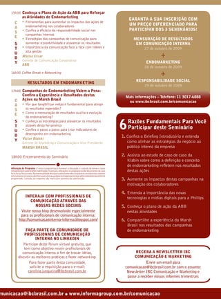 15h30 Conheça o Plano de Ação da ABB para Reforçar
               as Atividades de Endomarketing
                                                                                                              GARANTA A SUA INSCRIÇÃO COM
       C       • Ferramentas para aumentar os impactos das ações de
                 endomarketing nos colaboradores                                                              UM PREÇO DIFERENCIADO PARA
       A
               • Conﬁra a eﬁcácia da responsabilidade social nas                                              PARTICIPAR DOS 3 SEMINÁRIOS!
       S
                 campanhas internas
       E       • Estratégias das campanhas de comunicação para                                                  MENSURAÇÃO DE RESULTADOS
       S         aumentar a produtividade e alavancar os resultados                                              EM COMUNICAÇÃO INTERNA
       T       • Importância da comunicação face a face com líderes e                                                27 de outubro de 2009

                                                                                                                                +
                 alta gestão
       U
       D       Marisa Cesar
               Gerente de Comunicação Corporativa
       Y                                                                                                                ENDOMARKETING
               ABB
                                                                                                                       28 de outubro de 2009
    16h30 Coffee Break e Networking
                                                                                                                                +
                                                                                                                  RESPONSABILIDADE SOCIAL
                     RESULTADOS EM ENDOMARKETING
                                                                                                                     29 de outubro de 2009
    17h00 Campanhas de Endomarketing Valem a Pena:
               Conﬁra a Experiência e Resultados destas                                                     Mais informações – Telefone: 11 3017-6888
       C       Ações na Marsh Brasil
                                                                                                             ou www.ibcbrasil.com.br/comunicacao
       A       • Por que tangibilizar metas é fundamental para atingir
       S         os resultados esperados?
               • Como a mensuração de resultados auxilia a evolução
       E
                 do endomarketing?
                                                                                                              Razões Fundamentais Para Você
       S
                                                                                                          6
               • Conheça as estratégias para alavancar os resultados
       T         através desta ferramenta
               • Conﬁra o passo a passo para criar indicadores de                                             Participar deste Seminário
       U
       D         desempenho em endomarketing
               Victor Bialski
                                                                                                          1. Conﬁra o Brieﬁng Introdutório e entenda
       Y                                                                                                     como alinhar as estratégias do negócio ao
               Gerente de Marketing e Comunicação e Vice-Presidente
               MARSH BRASIL                                                                                  público interno da empresa

    18h00 Encerramento do Seminário                                                                       2. Assista ao estudo de caso de caso da
                                                                                                             Klabin sobre como a deﬁnição e conceito
                                                                                                             de endomarketing reﬂetem nos resultados
    Alteração de Programa: O nosso compromisso é fornecer a discussão e o estudo de temas e casos
    relevantes por palestrantes habilitados. Eventuais alterações no programa serão decorrentes de caso      destas ações
    fortuito ou força maior. Na eventualidade de algum palestrante não comparecer, envidaremos maiores
    esforços possíveis para substituiroexecutivoausenteporoutroaptoapromoveradiscussãodotemaconforme
    programado. Contudo, tal empenho não implica em garantia da substituição.                             3. Aumente os impactos destas campanhas na
                                                                                                             motivação dos colaboradores
                                                                                                          4. Entenda a importância das novas
                INTERAJA COM PROFISSIONAIS DE                                                                tecnologias e mídias digitais para a Phillips
                    COMUNICAÇÃO ATRAVÉS DAS
                      NOSSAS REDES SOCIAIS                                                                5. Conheça o plano de ação da ABB
             Visite nosso blog desenvolvido especialmente                                                    nestas atividades
             para os proﬁssionais de comunicação interna:
            http://comunicacaointerna-informa.blogspot.com/                                               6. Compartilhe a experiência da Marsh
                                                                                                             Brasil nos resultados das campanhas
                FAÇA PARTE DA COMUNIDADE DE                                                                  de endomarketing
               PROFISSIONAIS DE COMUNICAÇÃO
                      INTERNA NO LINKEDIN
              Participe deste fórum virtual gratuito, que
               tem como objetivo reunir proﬁssionais de
              comunicação interna a ﬁm de trocar idéias,                                                          RECEBA A NEWSLETTER IBC
           discutir as melhores práticas e fazer networking.                                                     COMUNICAÇÃO E MARKETING
                  Para fazer parte desta comunidade,                                                                    Envie um email para
                  solicite a requisição para o e-mail:                                                      comunicacao@ibcbrasil.com.br com o assunto:
                 carolina.junqueira@ibcbrasil.com.br                                                         Newsletter IBC Comunicação e Marketing e
                                                                                                             passe a receber nossos informes trimestrais



municacao@ibcbrasil.com.br ● www.informagroup.com.br/comunicacao
 