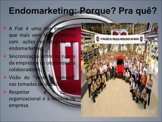 Endomarketing: Porque? Pra quê?
 A Fiat é uma das empresas
  que mais vem tendo retorno
  com ações estratégicas de
  endomarketing;
 Sincronização entre os rumos
  da empresa e os objetivos dos
  colaboradores;
 Visão do “vestir a camisa!”
  nas tomadas de decisões;
 Respeitar      a       cultura
  organizacional e a história da
  empresa.
 