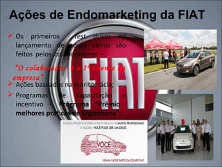 Ações de Endomarketing da FIAT
 Os primeiros       test drives no
  lançamento de novos carros são
  feitos pelos colaboradores –
  “O colaborador é o 1º cliente da
 empresa”
 Ações baseadas na meritocrácia;
 Programas de capacitação e
  incentivo – Programa “Prêmio
  melhores práticas de Engenharia”;
 