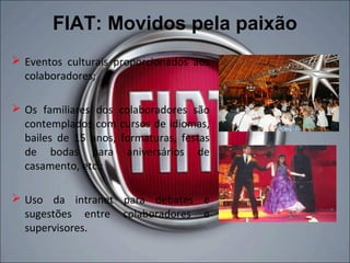 FIAT: Movidos pela paixão
 Eventos culturais proporcionados aos
  colaboradores;

 Os familiares dos colaboradores são
  contemplados com cursos de idiomas,
  bailes de 15 anos, formaturas, festas
  de bodas para aniversários de
  casamento, etc.;

 Uso da intranet para debates e
  sugestões entre colaboradores e
  supervisores.
 