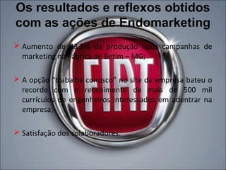 Os resultados e reflexos obtidos
com as ações de Endomarketing
 Aumento de 33,5% da produção após campanhas de
  marketing na Fábrica de Betim – MG;

 A opção “trabalhe conosco” no site da empresa bateu o
  recorde com o recebimento de mais de 500 mil
  currículos de engenheiros interessados em adentrar na
  empresa;

 Satisfação dos colaboradores.
 