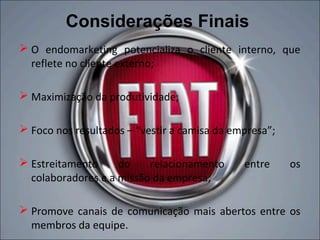 Considerações Finais
 O endomarketing potencializa o cliente interno, que
  reflete no cliente externo;

 Maximização da produtividade;

 Foco nos resultados – “vestir a camisa da empresa”;

 Estreitamento     do    relacionamento      entre     os
  colaboradores e a missão da empresa;

 Promove canais de comunicação mais abertos entre os
  membros da equipe.
 