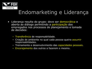 Endomarketing e Liderança
• Liderança resulta do grupo: deve ser democrática e
  aberta ao diálogo permitindo a participação dos
  empregados nos processos de planejamento e tomada
  de decisões:

   – Transferência de responsabilidade.
   – Criação de ambiente no qual cada pessoa queira assumir
     responsabilidades.
   – Treinamento e desenvolvimento das capacidades pessoais.
   – Encorajamento dos outros a fazerem o mesmo.
 