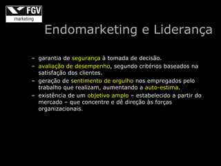Endomarketing e Liderança

– garantia de segurança à tomada de decisão.
– avaliação de desempenho, segundo critérios baseados na
  satisfação dos clientes.
– geração de sentimento de orgulho nos empregados pelo
  trabalho que realizam, aumentando a auto-estima.
– existência de um objetivo amplo – estabelecido a partir do
  mercado – que concentre e dê direção às forças
  organizacionais.
 