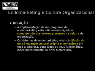 Endomarketing e Cultura Organizacional

• RELAÇÃO :
  – A implementação de um programa de
    endomarketing está intimamente ligada à
    compreensão dos valores presentes na cultura da
    organização.
  – Os sistemas de endomarketing visam à difusão de
    uma linguagem cultural própria e homogênea em
    toda a empresa, para todos os seus funcionários,
    independentemente do nível hierárquico.
 