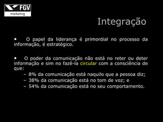 Integração
•    O papel da liderança é primordial no processo da
informação, é estratégico.


•    O poder da comunicação não está no reter ou deter
informação e sim no fazê-la circular com a consciência de
que:
     – 8% da comunicação está naquilo que a pessoa diz;
     – 38% da comunicação está no tom de voz; e
     – 54% da comunicação está no seu comportamento.
 
