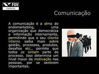 Comunicação
A comunicação é a alma do
endomarketing,          uma
organização que democratiza
a informação internamente,
permitindo que o seu cliente
interno saiba mais sobre
gestão, processos, produtos,
desafios etc., permite que
todos se sintam parte do
processo. Isso determina um
nível maior de motivação nas
pessoas, por se sentirem
importantes.
 