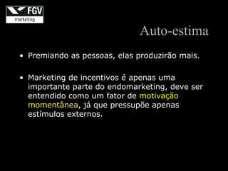 Auto-estima
• Premiando as pessoas, elas produzirão mais.

• Marketing de incentivos é apenas uma
  importante parte do endomarketing, deve ser
  entendido como um fator de motivação
  momentânea, já que pressupõe apenas
  estímulos externos.
 