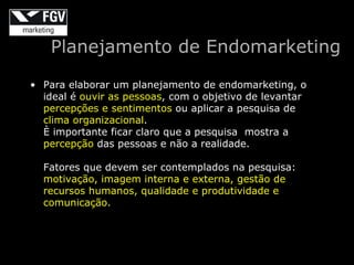 Planejamento de Endomarketing

• Para elaborar um planejamento de endomarketing, o
  ideal é ouvir as pessoas, com o objetivo de levantar
  percepções e sentimentos ou aplicar a pesquisa de
  clima organizacional.
  È importante ficar claro que a pesquisa mostra a
  percepção das pessoas e não a realidade.

  Fatores que devem ser contemplados na pesquisa:
  motivação, imagem interna e externa, gestão de
  recursos humanos, qualidade e produtividade e
  comunicação.
 