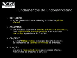 Fundamentos do Endomarketing

• DEFINIÇÃO:
  – ações gerenciadas de marketing voltadas ao público
    interno.

• CONCEITO:
  – um processo cujo foco é alinhar, sintonizar e sincronizar,
    para implementar e operacionalizar a estrutura de
    marketing. Apoiado em B2E e ERM.

• OBJETIVO:
  – É tornar transparente ao diversos departamentos e
    colaboradores os valores e objetivos da empresa.

• FUNÇÃO:
  – integrar a noção de cliente nos processos internos,
    melhorando os produtos e serviços.
 
