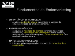 Fundamentos do Endomarketing

• IMPORTÂNCIA ESTRATÉGICA:
  – avaliar o ambiente interno permitindo o sucesso da
    empresa voltada ao ambiente externo.

• PREMISSAS BÁSICAS:
  – conquista e retenção de clientes por meio de serviços
    excelentes, valorização dos empregados como pessoas,
    tornando-os clientes da empresa, comprometendo-os com
    os objetivos da empresa.

• NATUREZA DO PROCESSO:
  – integrar toda a organização, por meio da comunicação e
    cooperação.
 