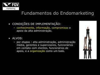 Fundamentos do Endomarketing

• CONDIÇÕES DE IMPLEMENTAÇÃO:
  – conhecimento, informação, compromisso e
    apoio da alta administração.


• ALVOS:
  – por etapas : alta administração, administração
    média, gerentes e supervisores, funcionários
    em contato com clientes, funcionários de
    apoio, e a organização como um todo.
 