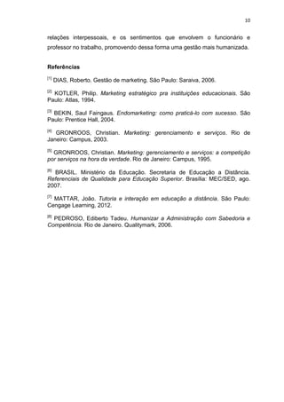 10
relações interpessoais, e os sentimentos que envolvem o funcionário e
professor no trabalho, promovendo dessa forma uma gestão mais humanizada.
Referências
[1]
DIAS, Roberto. Gestão de marketing. São Paulo: Saraiva, 2006.
[2]
KOTLER, Philip. Marketing estratégico pra instituições educacionais. São
Paulo: Atlas, 1994.
[3]
BEKIN, Saul Faingaus. Endomarketing: como praticá-lo com sucesso. São
Paulo: Prentice Hall, 2004.
[4]
GRONROOS, Christian. Marketing: gerenciamento e serviços. Rio de
Janeiro: Campus, 2003.
[5]
GRONROOS, Christian. Marketing: gerenciamento e serviços: a competição
por serviços na hora da verdade. Rio de Janeiro: Campus, 1995.
[6]
BRASIL. Ministério da Educação. Secretaria de Educação a Distância.
Referenciais de Qualidade para Educação Superior. Brasília: MEC/SED, ago.
2007.
[7]
MATTAR, João. Tutoria e interação em educação a distância. São Paulo:
Cengage Learning, 2012.
[8]
PEDROSO, Ediberto Tadeu. Humanizar a Administração com Sabedoria e
Competência. Rio de Janeiro. Qualitymark, 2006.
 