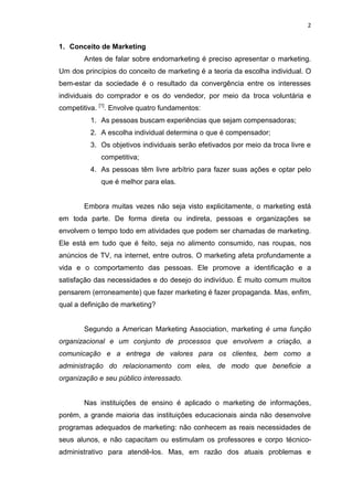 2
1. Conceito de Marketing
Antes de falar sobre endomarketing é preciso apresentar o marketing.
Um dos princípios do conceito de marketing é a teoria da escolha individual. O
bem-estar da sociedade é o resultado da convergência entre os interesses
individuais do comprador e os do vendedor, por meio da troca voluntária e
competitiva. [1]
. Envolve quatro fundamentos:
1. As pessoas buscam experiências que sejam compensadoras;
2. A escolha individual determina o que é compensador;
3. Os objetivos individuais serão efetivados por meio da troca livre e
competitiva;
4. As pessoas têm livre arbítrio para fazer suas ações e optar pelo
que é melhor para elas.
Embora muitas vezes não seja visto explicitamente, o marketing está
em toda parte. De forma direta ou indireta, pessoas e organizações se
envolvem o tempo todo em atividades que podem ser chamadas de marketing.
Ele está em tudo que é feito, seja no alimento consumido, nas roupas, nos
anúncios de TV, na internet, entre outros. O marketing afeta profundamente a
vida e o comportamento das pessoas. Ele promove a identificação e a
satisfação das necessidades e do desejo do indivíduo. É muito comum muitos
pensarem (erroneamente) que fazer marketing é fazer propaganda. Mas, enfim,
qual a definição de marketing?
Segundo a American Marketing Association, marketing é uma função
organizacional e um conjunto de processos que envolvem a criação, a
comunicação e a entrega de valores para os clientes, bem como a
administração do relacionamento com eles, de modo que beneficie a
organização e seu público interessado.
Nas instituições de ensino é aplicado o marketing de informações,
porém, a grande maioria das instituições educacionais ainda não desenvolve
programas adequados de marketing: não conhecem as reais necessidades de
seus alunos, e não capacitam ou estimulam os professores e corpo técnico-
administrativo para atendê-los. Mas, em razão dos atuais problemas e
 